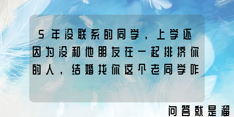 5年没联系的同学，上学还因为没和他朋友在一起排挤你的人，结婚找你这个老同学咋办？