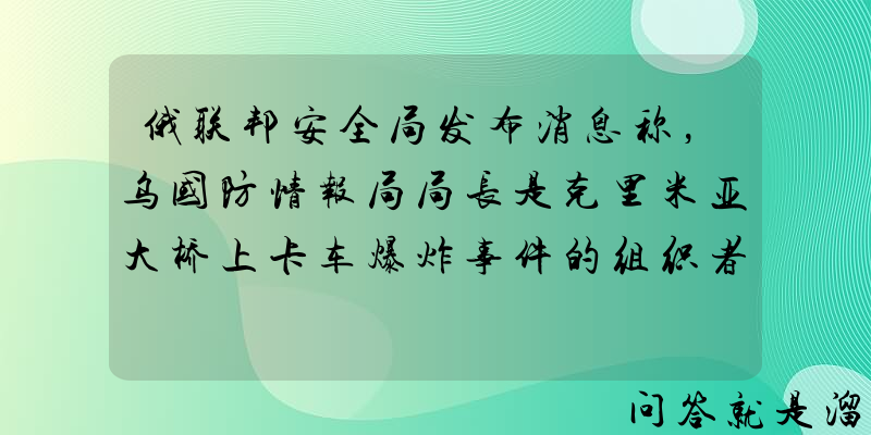 俄联邦安全局发布消息称，乌国防情报局局长是克里米亚大桥上卡车爆炸事件的组织者，具体情况如何？