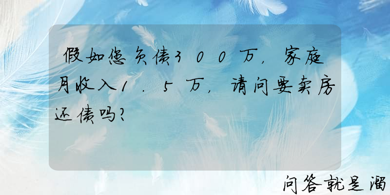 假如您负债300万，家庭月收入1.5万，请问要卖房还债吗？