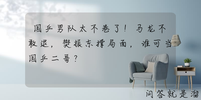 国乒男队太不卷了！马龙不敢退，樊振东撑局面，谁可当国乒二哥？