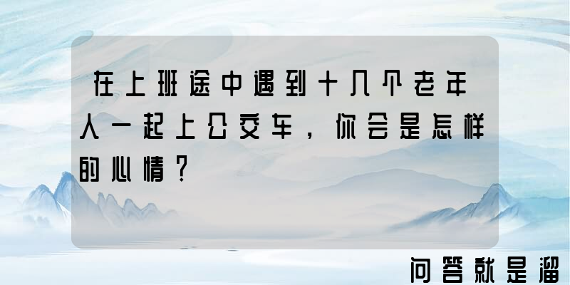 在上班途中遇到十几个老年人一起上公交车，你会是怎样的心情？