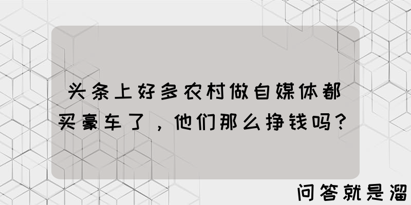 头条上好多农村做自媒体都买豪车了，他们那么挣钱吗？