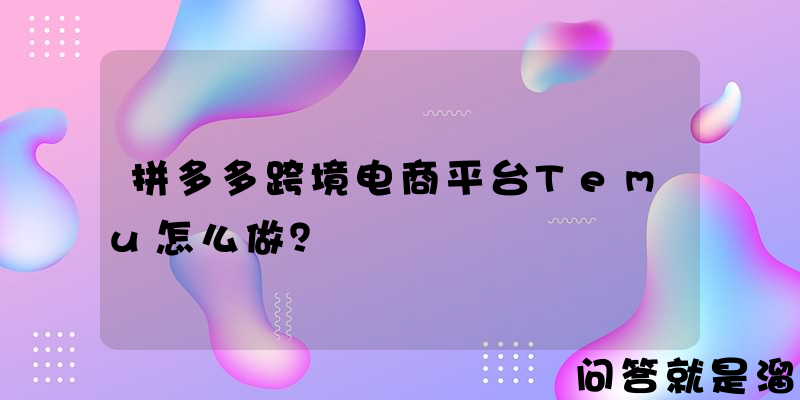 拼多多跨境电商平台Temu怎么做？