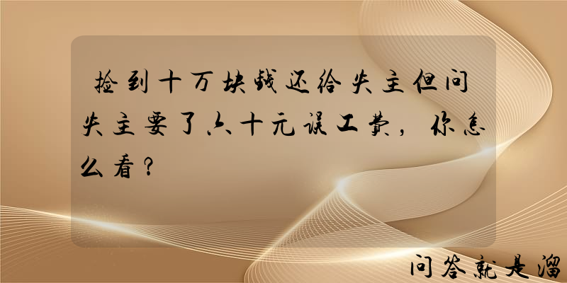 捡到十万块钱还给失主但问失主要了六十元误工费，你怎么看？