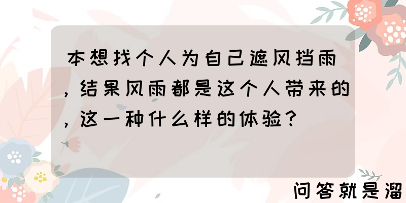 本想找个人为自己遮风挡雨，结果风雨都是这个人带来的，这一种什么样的体验？