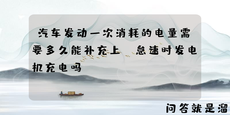 汽车发动一次消耗的电量需要多久能补充上，怠速时发电机充电吗？