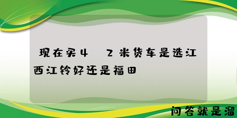 现在买4.2米货车是选江西江铃好还是福田？