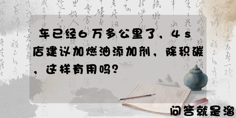 车已经6万多公里了，4s店建议加燃油添加剂，除积碳，这样有用吗？