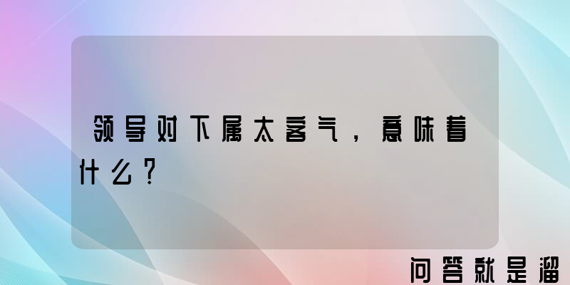 领导对下属太客气，意味着什么？